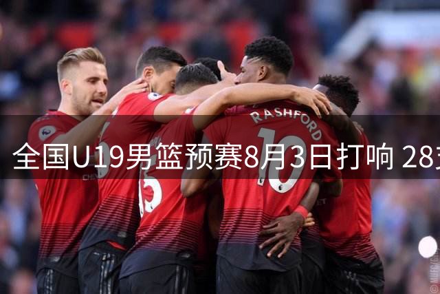 全国U19男篮预赛8月3日打响 28支球队角逐三大赛区资格