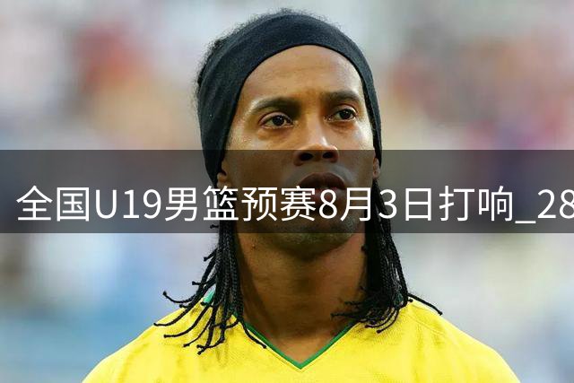 全国U19男篮预赛8月3日打响 28支球队角逐三大赛区资格