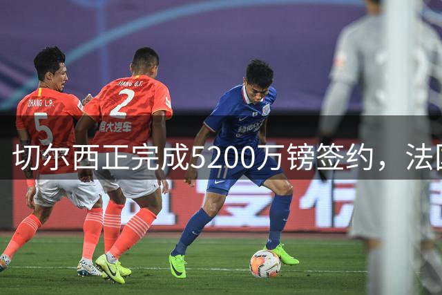 切尔西正完成5200万镑签约，法国国脚后卫今日体检官宣在即