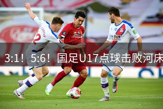 3:1！5:6！国足U17点球击败河床，与阿森纳争冠，上海点球憾负